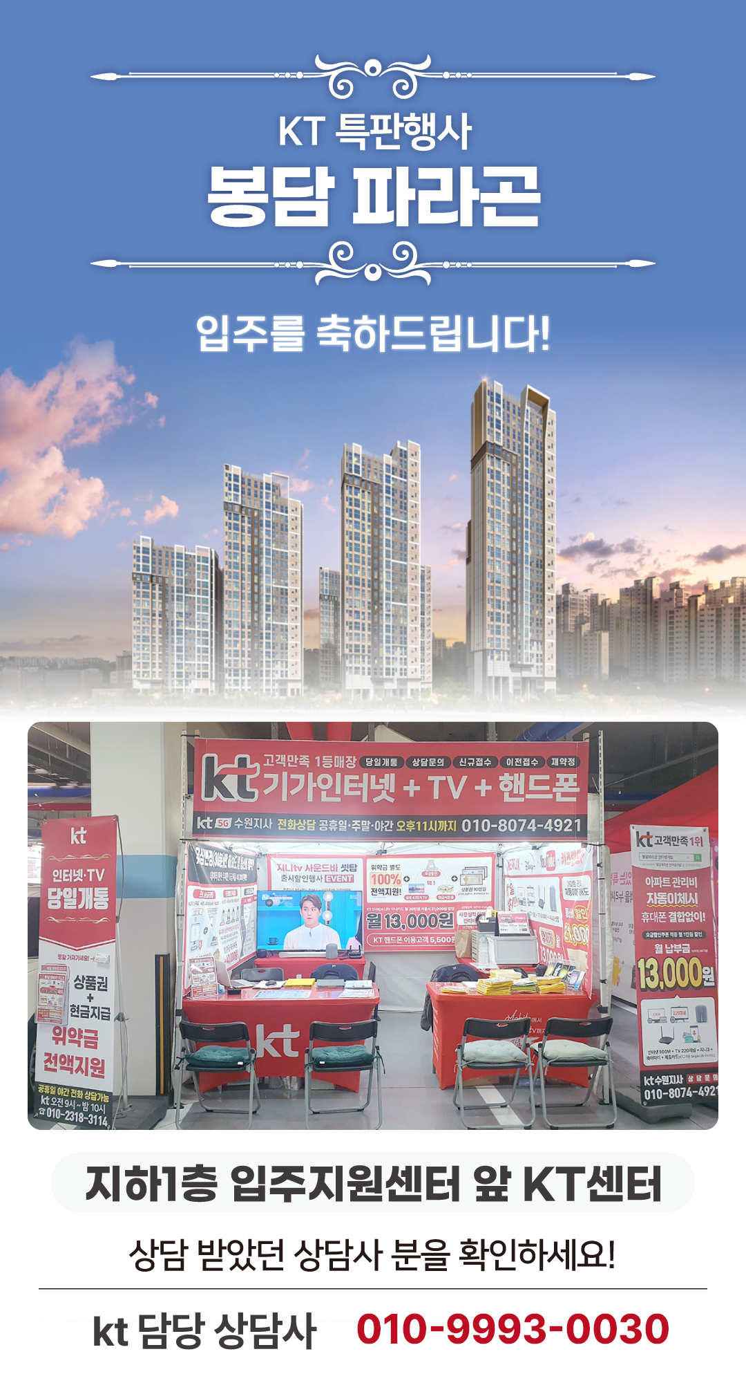 화성 봉담 파라곤 아파트의 입주기간동안 현장에서 고객님들의 인터넷 개통, 휴대폰 변경, TV 설치, 와이파이, 이전설치 등을 도와드릴 KT의모든것 입니다. 케이티의모든것은 KT의 공식대리점으로 믿을 수 있는 인터넷가입센터 입니다. 지니TV, 갤럭시, 아이폰, 최신폰, WIFI 등 KT의 전담 상담사가 자세하게 안내드리겠습니다. 입주를 축하드립니다. 케이티의모든것은 입주지원센터 앞에서 입주민들의 KT 요금 컨설팅을 도와드립니다.