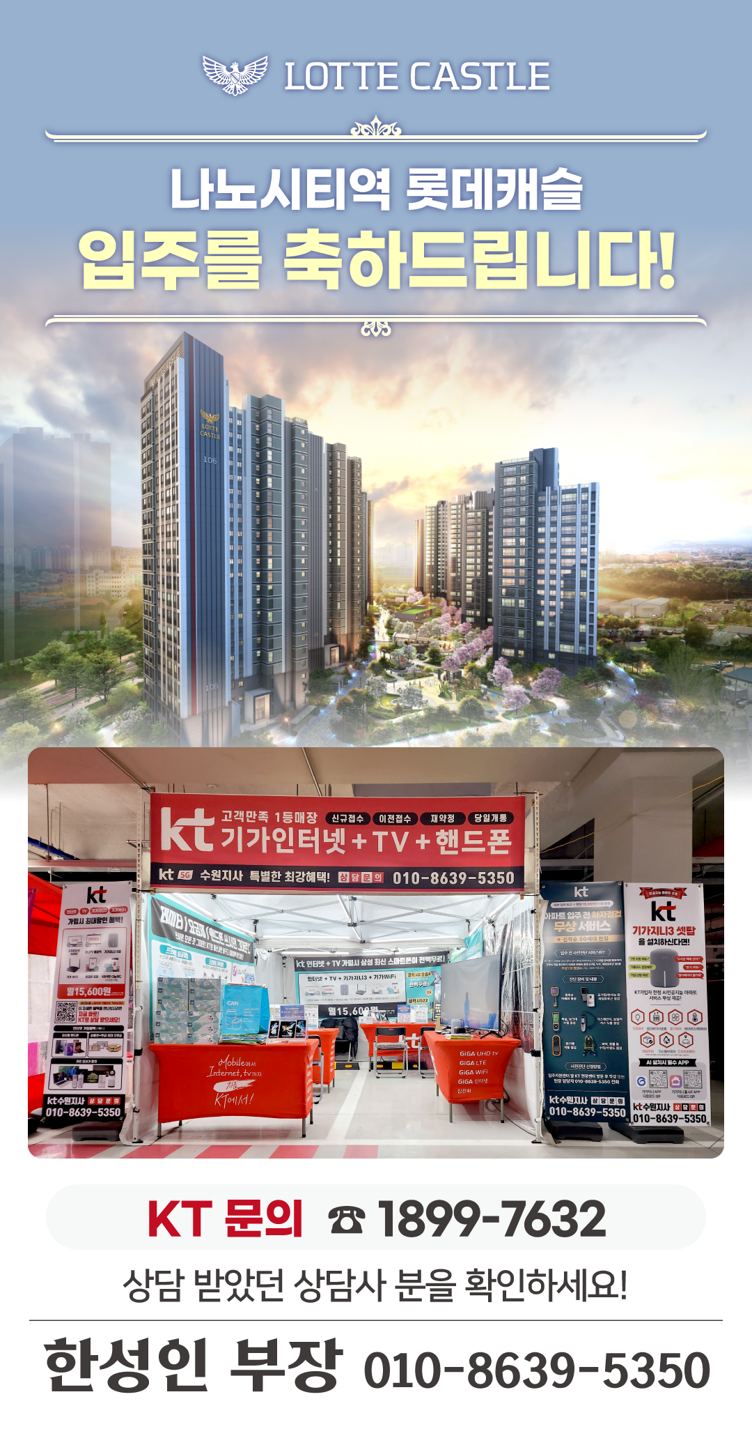 수원 나노시티역 롯데캐슬 의 입주기간동안 현장에서 고객님들의 인터넷 개통, 휴대폰 변경, TV 설치, 와이파이, 이전설치 등을 도와드릴 KT의모든것 입니다. 케이티의모든것은 KT의 공식대리점으로 믿을 수 있는 인터넷가입센터 입니다. 지니TV, 갤럭시, 아이폰, 최신폰, WIFI 등 KT의 전담 상담사가 자세하게 안내드리겠습니다. 입주를 축하드립니다. 케이티의모든것은 입주지원센터 앞에서 입주민들의 인터넷개통 등을 도와드립니다.