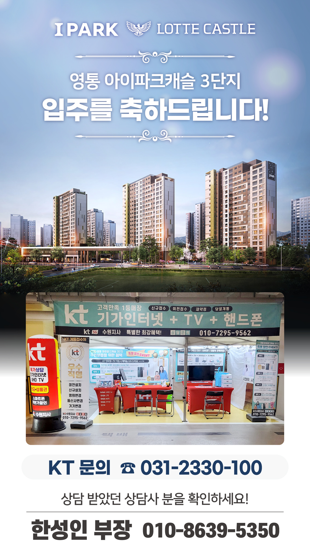 영통 아이파크 캐슬 3단지 아파트의 입주기간동안 현장에서 고객님들의 인터넷 개통, 휴대폰 변경, TV 설치, 와이파이, 이전설치 등을 도와드렸던 KT의모든것 입니다. 케이티의모든것은 KT의 공식대리점으로 믿을 수 있는 인터넷가입센터 입니다. 지니TV, 갤럭시, 아이폰, 최신폰, WIFI 등 KT의 전담 상담사가 자세하게 안내드리겠습니다. 케이티의모든것은 입주지원센터 앞에서 입주민들의 KT 요금 컨설팅을 도와드립니다.