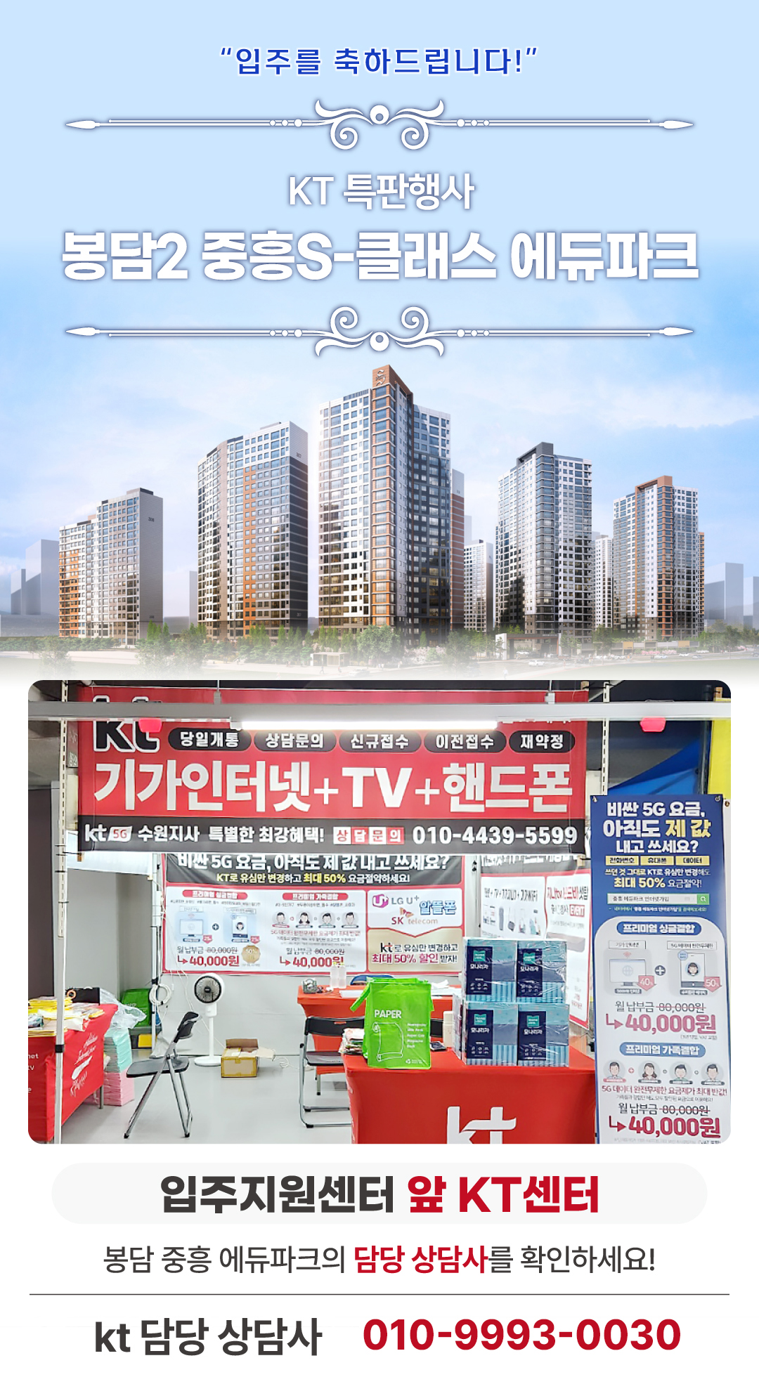 봉담 중흥 S클래스 2차 에듀파크 인터넷 신청, 가입전문 업체. 화성 봉담2지구 중흥 에스클래스 아파트의 입주기간동안 현장에서 고객님들의 인터넷 개통, 휴대폰 변경, TV 설치, 와이파이, 이전설치 등을 도와드렸던 KT의모든것 입니다. 케이티의모든것은 KT의 공식대리점으로 믿을 수 있는 인터넷 가입센터 입니다. 지니TV, 갤럭시, 아이폰, 최신폰, WIFI 등 KT의 전담 상담사가 자세하게 안내드리겠습니다. 케이티의모든것은 입주지원센터 앞에서 입주민들의 KT 요금 컨설팅을 도와드립니다. 인터넷가입, 와이파이, 이전설치, 약정갱신 등 kt의 대한 것을 문의해보세요.