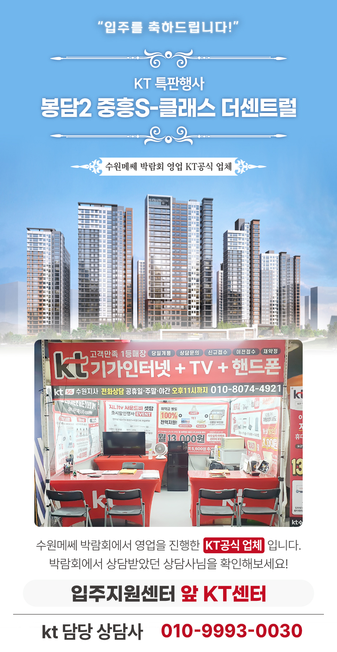 입주를 축하드립니다!! 봉담 중흥 S클래스 더센트럴 인터넷 가입 센터 화성 봉담2지구 중흥 에스클래스 아파트의 입주기간동안 현장에서 고객님들의 인터넷 개통, 휴대폰 변경, TV 설치, 와이파이, 이전설치 등을 도와드렸던 KT의모든것 입니다. 케이티의모든것은 KT의 공식대리점으로 믿을 수 있는 인터넷가입센터 입니다. 지니TV, 갤럭시, 아이폰, 최신폰, WIFI 등 KT의 전담 상담사가 자세하게 안내드리겠습니다. 케이티의모든것은 입주지원센터 앞에서 입주민들의 KT 요금 컨설팅을 도와드립니다. 인터넷가입, 와이파이, 이전설치, 약정갱신 등 kt의 대한 것을 문의해보세요. 케이티의모든것은 수원 메쎄 입주박람회를 진행한 KT공식 업체입니다.