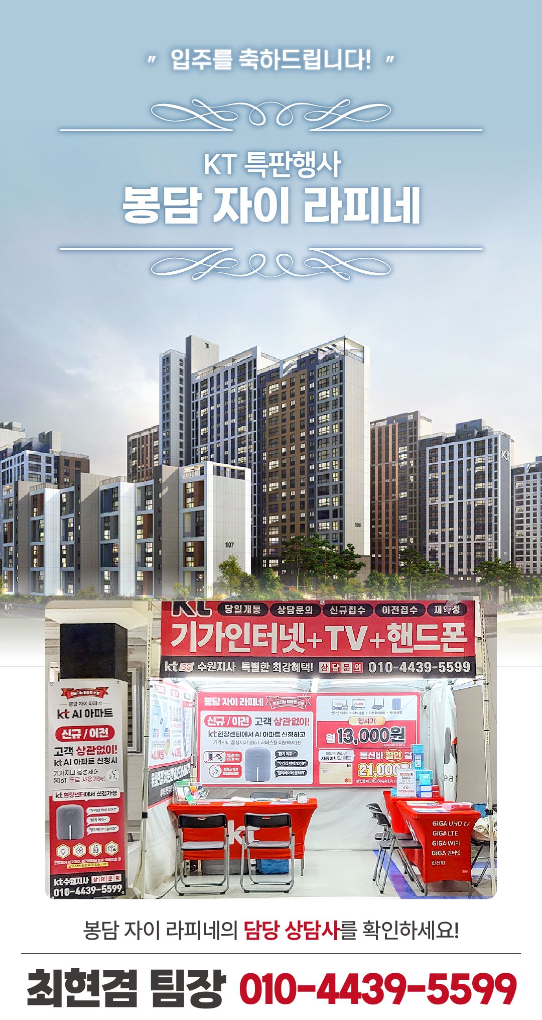 봉담 자이 라피네 인터넷 가입 센터 화성 봉담 아파트의 입주기간동안 현장에서 고객님들의 인터넷 개통, 휴대폰 변경, TV 설치, 와이파이, 이전설치 등을 도와드렸던 KT의모든것 입니다. 케이티의모든것은 KT의 공식대리점으로 믿을 수 있는 인터넷가입센터 입니다. 지니TV, 갤럭시, 아이폰, 최신폰, WIFI 등 KT의 전담 상담사가 자세하게 안내드리겠습니다. 케이티의모든것은 입주지원센터 앞에서 입주민들의 KT 요금 컨설팅을 도와드립니다. 인터넷가입, 와이파이, 이전설치, 약정갱신 등 kt의 대한 것을 문의해보세요.